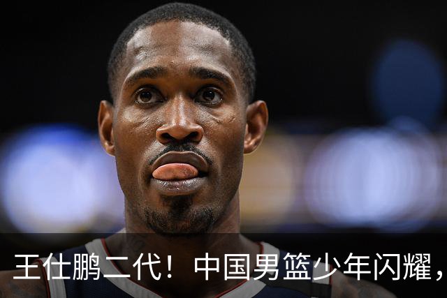 王仕鹏二代！中国男篮少年闪耀，场均5记三分，男篮后卫答案浮现