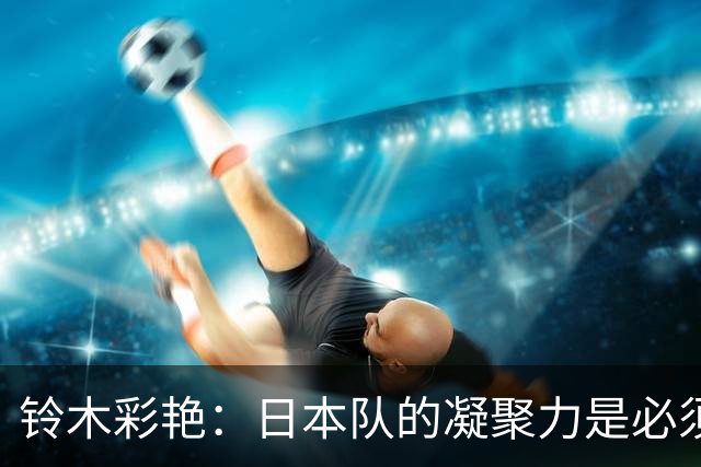 铃木彩艳：日本队的凝聚力是必须传承的财富，不会因失利而改变